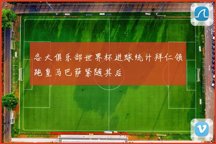 各大俱乐部世界杯进球统计拜仁领跑皇马巴萨紧随其后