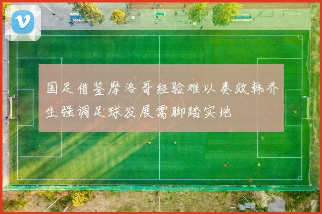 国足借鉴摩洛哥经验难以奏效韩乔生强调足球发展需脚踏实地