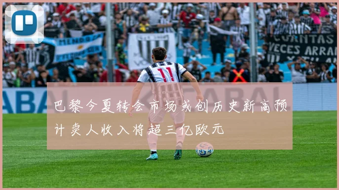 巴黎今夏转会市场或创历史新高预计卖人收入将超三亿欧元