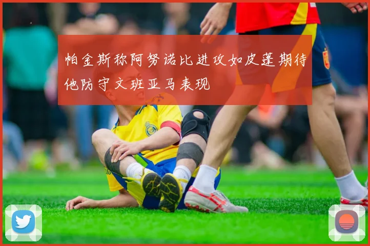 帕金斯称阿努诺比进攻如皮蓬期待他防守文班亚马表现