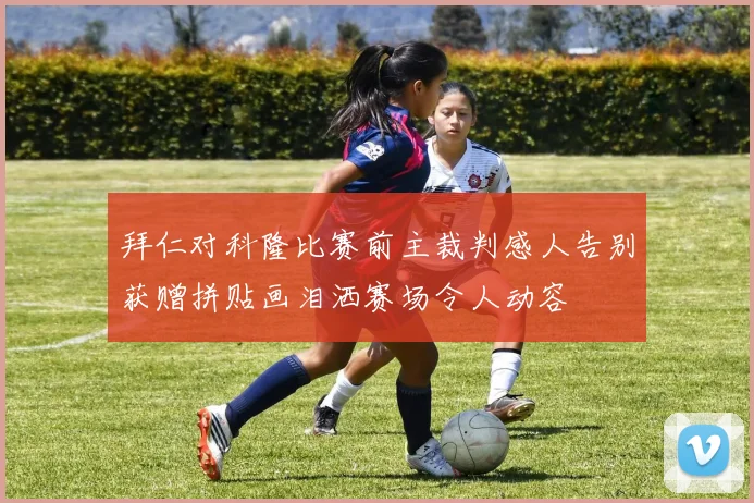 拜仁对科隆比赛前主裁判感人告别获赠拼贴画泪洒赛场令人动容