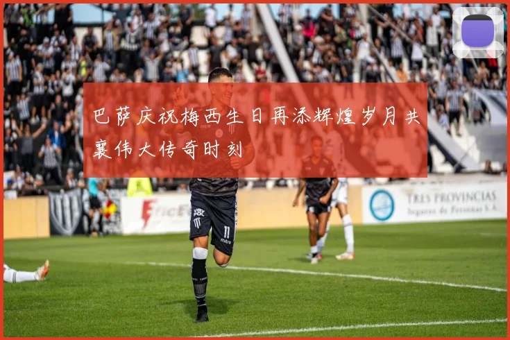 巴萨庆祝梅西生日再添辉煌岁月共襄伟大传奇时刻