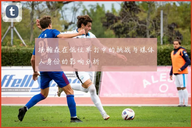杨瀚森在低位单打中的挑战与媒体人身份的影响分析
