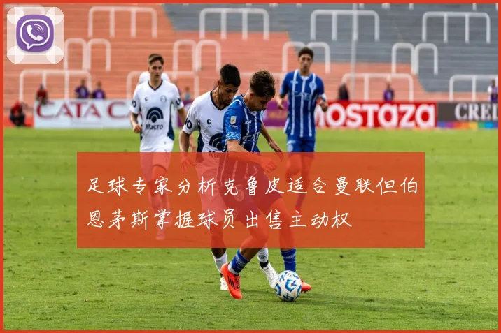 足球专家分析克鲁皮适合曼联但伯恩茅斯掌握球员出售主动权