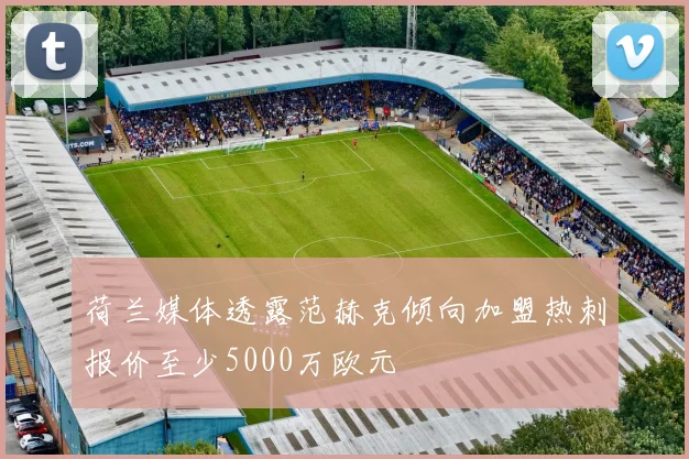 荷兰媒体透露范赫克倾向加盟热刺报价至少5000万欧元