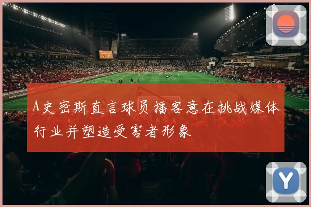 A史密斯直言球员播客意在挑战媒体行业并塑造受害者形象
