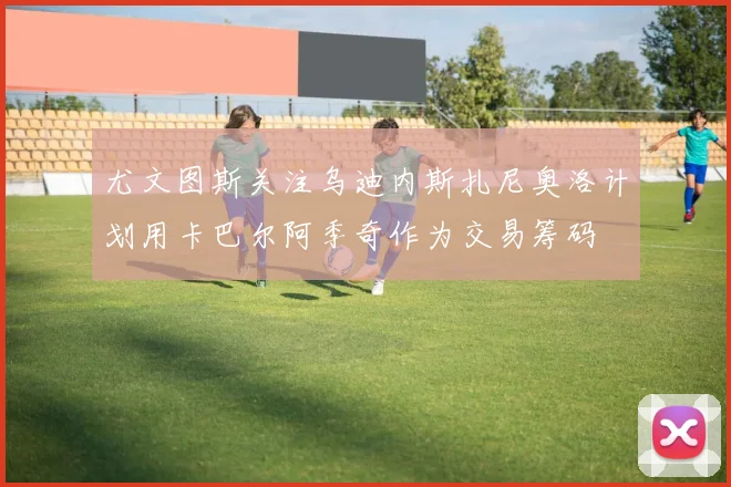 尤文图斯关注乌迪内斯扎尼奥洛计划用卡巴尔阿季奇作为交易筹码