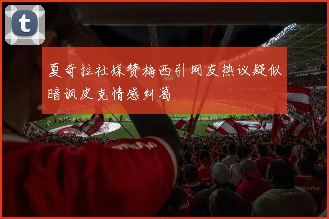 夏奇拉社媒赞梅西引网友热议疑似暗讽皮克情感纠葛