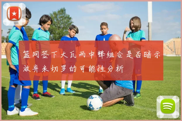 篮网签下大瓦两中锋组合是否暗示放弃米切罗的可能性分析