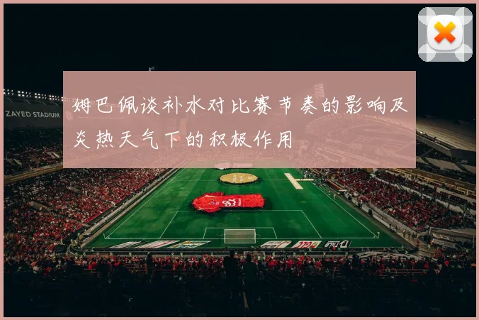 姆巴佩谈补水对比赛节奏的影响及炎热天气下的积极作用