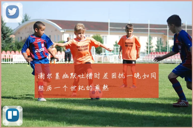 谢尔基幽默吐槽时差困扰一晚如同经历一个世纪的煎熬
